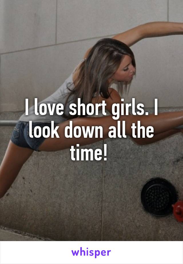 I love short girls. I look down all the time! 
