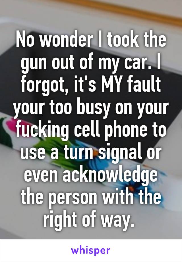 No wonder I took the gun out of my car. I forgot, it's MY fault your too busy on your fucking cell phone to use a turn signal or even acknowledge the person with the right of way. 