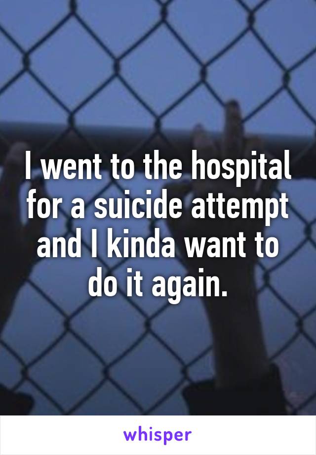 I went to the hospital for a suicide attempt and I kinda want to do it again.