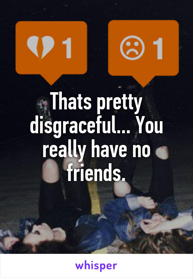 Thats pretty disgraceful... You really have no friends.