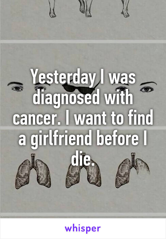 Yesterday I was diagnosed with cancer. I want to find a girlfriend before I die.