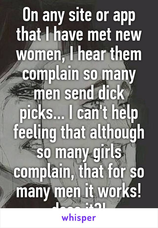 On any site or app that I have met new women, I hear them complain so many men send dick picks... I can't help feeling that although so many girls complain, that for so many men it works! does it?!