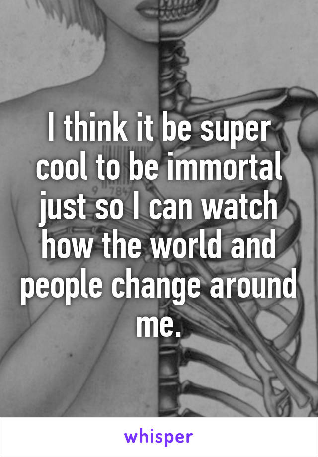 I think it be super cool to be immortal just so I can watch how the world and people change around me.