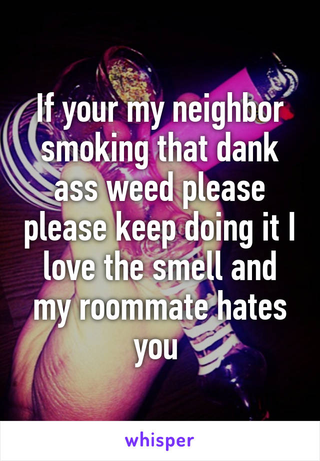 If your my neighbor smoking that dank ass weed please please keep doing it I love the smell and my roommate hates you 