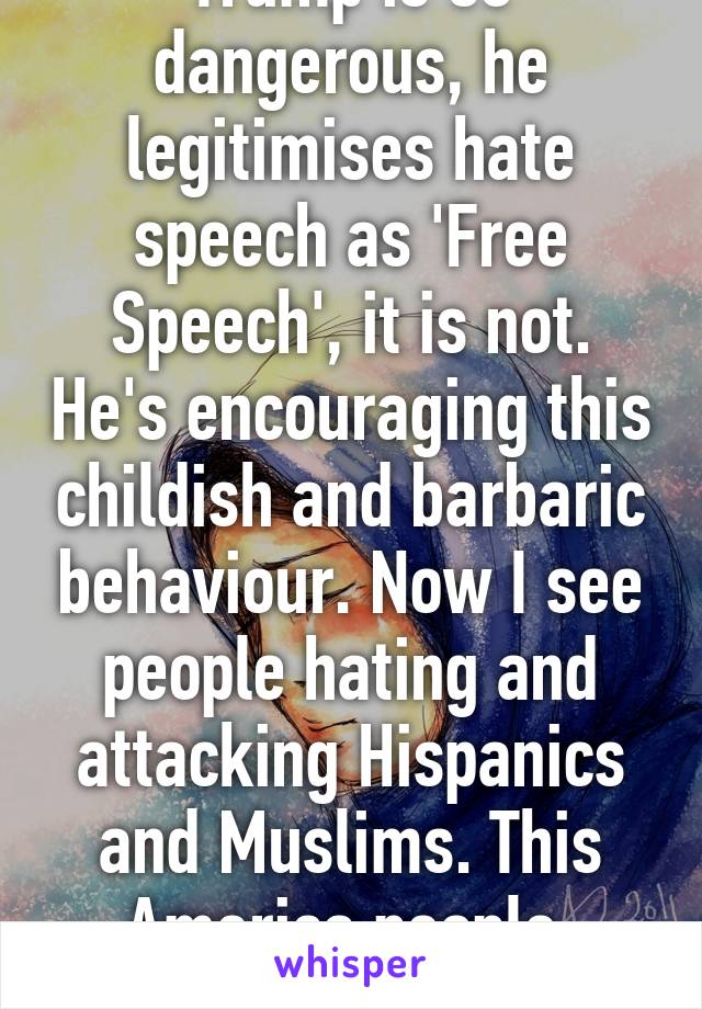 Trump is so dangerous, he legitimises hate speech as 'Free Speech', it is not. He's encouraging this childish and barbaric behaviour. Now I see people hating and attacking Hispanics and Muslims. This America people, AMERICA