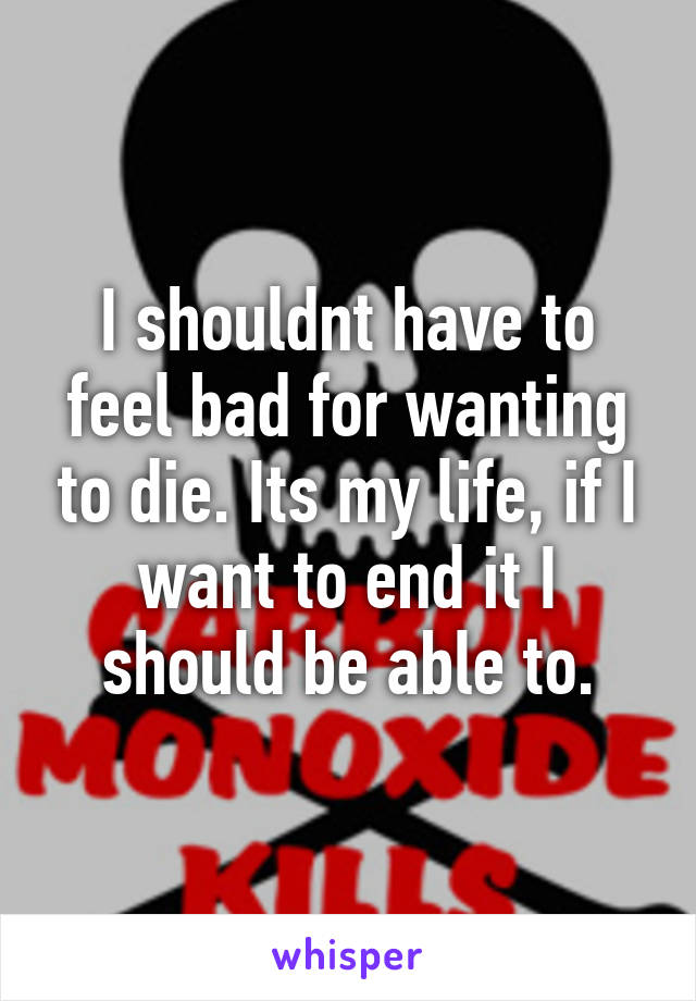 I shouldnt have to feel bad for wanting to die. Its my life, if I want to end it I should be able to.