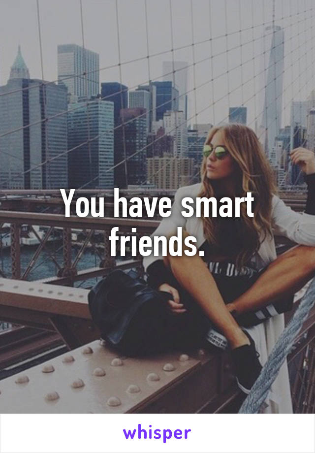 You have smart friends.