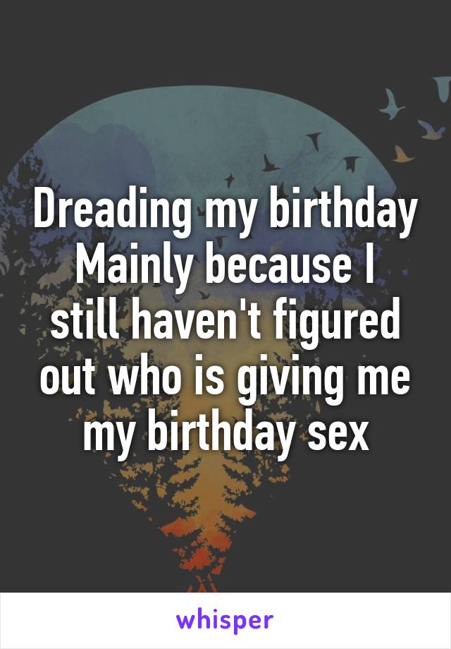 Dreading my birthday
Mainly because I still haven't figured out who is giving me my birthday sex