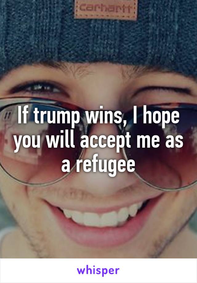 If trump wins, I hope you will accept me as a refugee