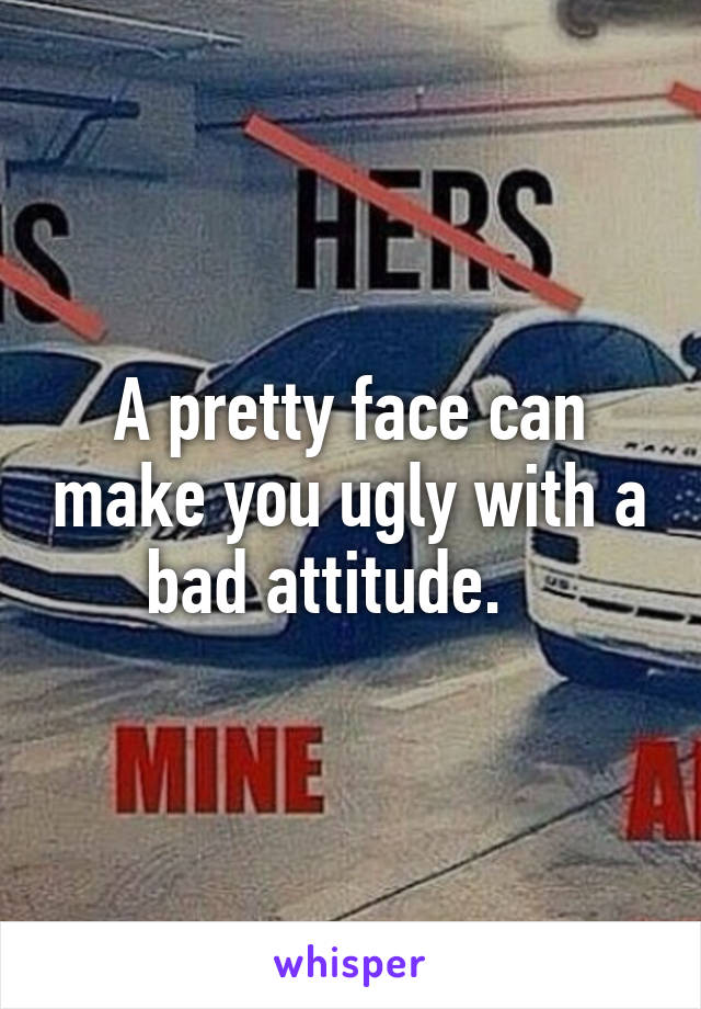 A pretty face can make you ugly with a bad attitude.   