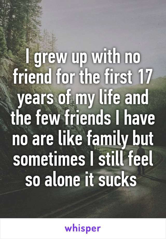I grew up with no friend for the first 17 years of my life and the few friends I have no are like family but sometimes I still feel so alone it sucks 