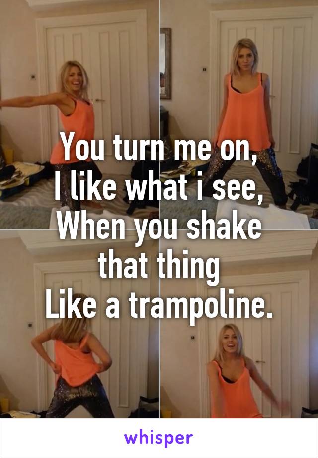 You turn me on,
I like what i see,
When you shake that thing
Like a trampoline.