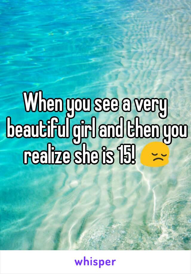 When you see a very beautiful girl and then you realize she is 15! 😔
