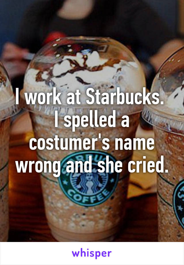 I work at Starbucks. 
I spelled a costumer's name wrong and she cried.