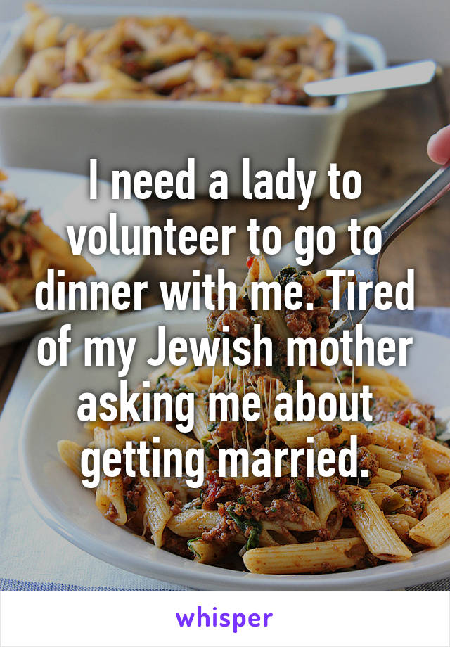 I need a lady to volunteer to go to dinner with me. Tired of my Jewish mother asking me about getting married.