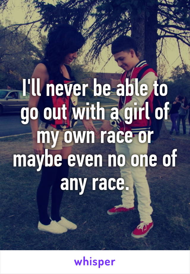 I'll never be able to go out with a girl of my own race or maybe even no one of any race.