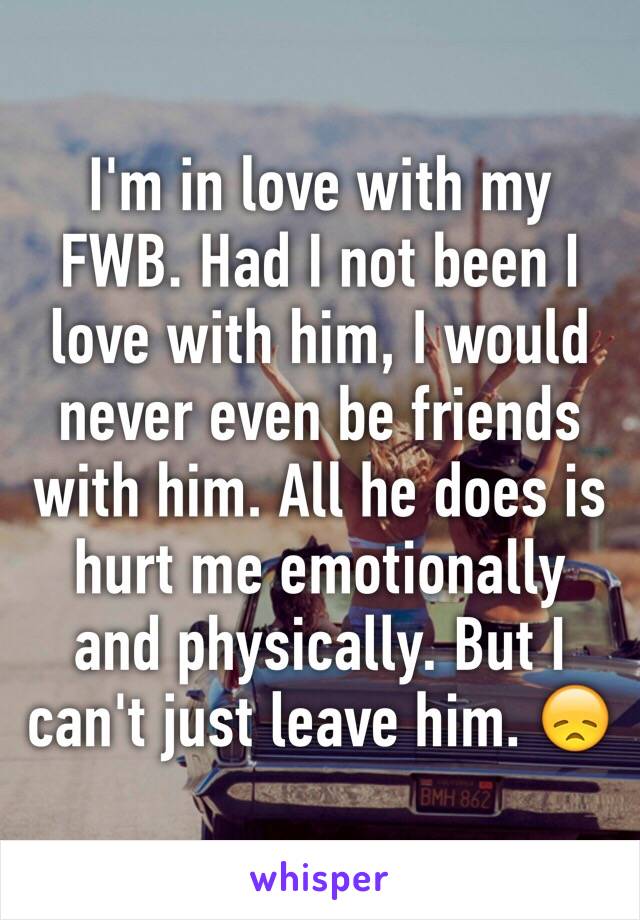 I'm in love with my FWB. Had I not been I love with him, I would never even be friends with him. All he does is hurt me emotionally and physically. But I can't just leave him. 😞