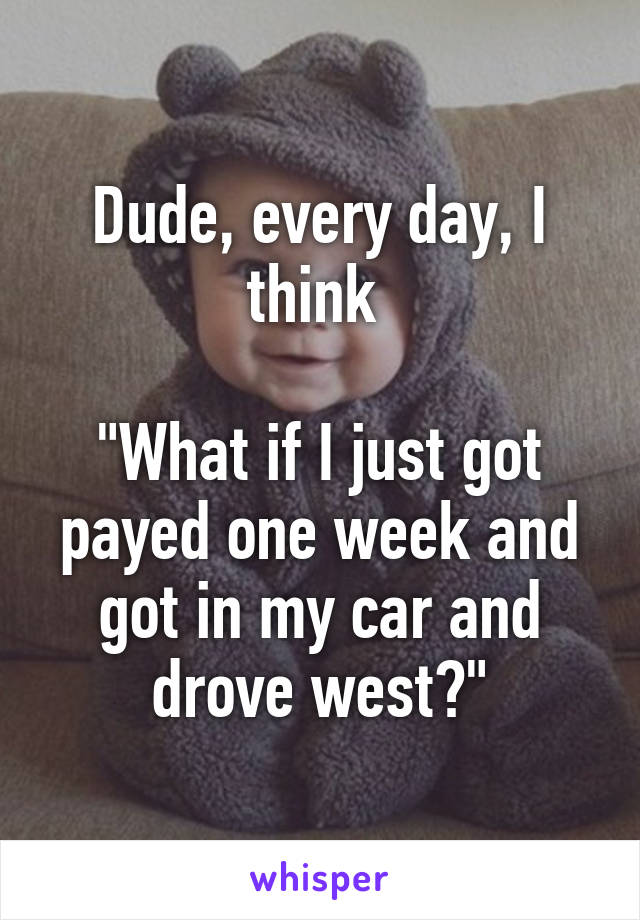 Dude, every day, I think 

"What if I just got payed one week and got in my car and drove west?"