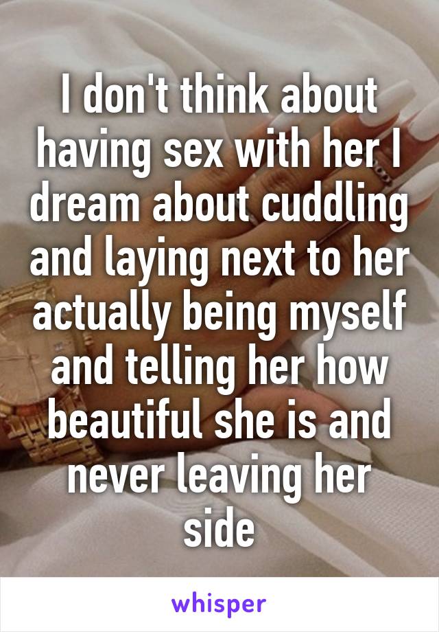 I don't think about having sex with her I dream about cuddling and laying next to her actually being myself and telling her how beautiful she is and never leaving her side