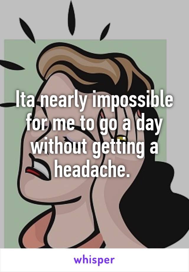 Ita nearly impossible for me to go a day without getting a headache. 