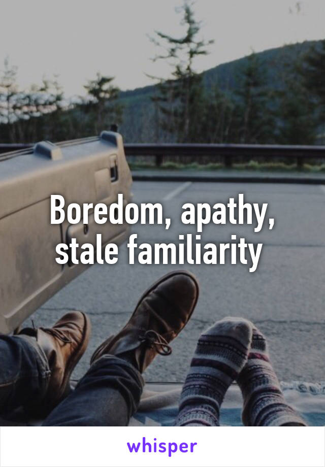 Boredom, apathy, stale familiarity 
