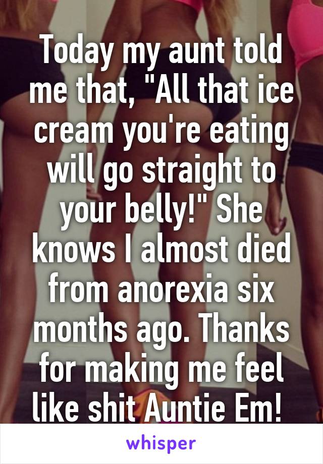 Today my aunt told me that, "All that ice cream you're eating will go straight to your belly!" She knows I almost died from anorexia six months ago. Thanks for making me feel like shit Auntie Em! 