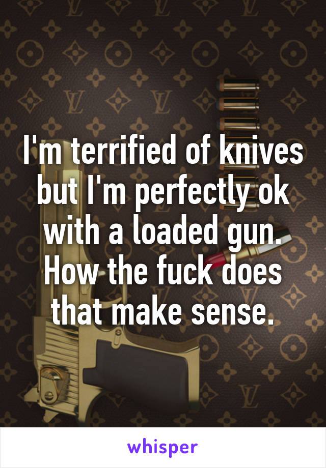 I'm terrified of knives but I'm perfectly ok with a loaded gun. How the fuck does that make sense.