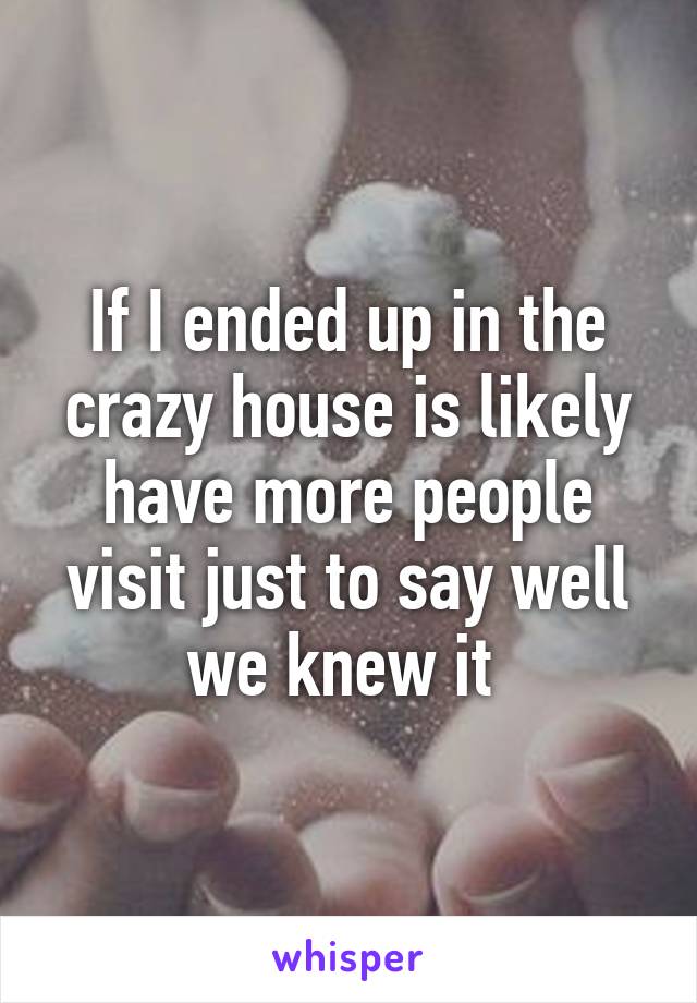 If I ended up in the crazy house is likely have more people visit just to say well we knew it 