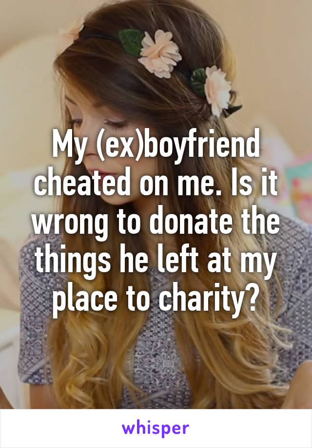 My (ex)boyfriend cheated on me. Is it wrong to donate the things he left at my place to charity?