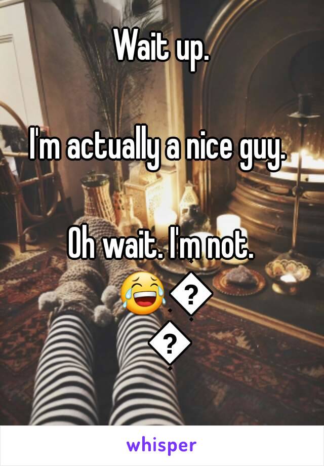 Wait up.

I'm actually a nice guy. 

Oh wait. I'm not. 😂😂😂