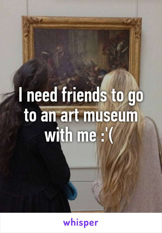 I need friends to go to an art museum with me :'( 