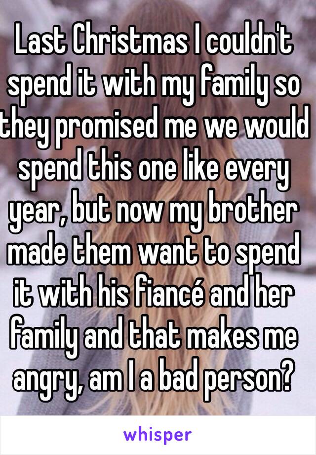 Last Christmas I couldn't spend it with my family so they promised me we would spend this one like every year, but now my brother made them want to spend it with his fiancé and her family and that makes me angry, am I a bad person?