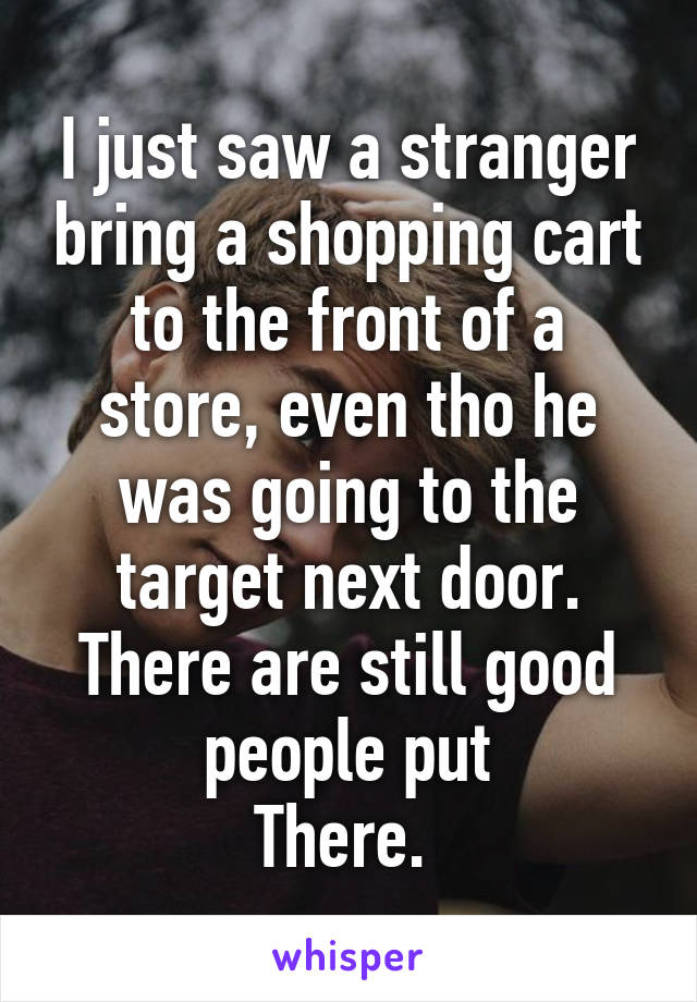 I just saw a stranger bring a shopping cart to the front of a store, even tho he was going to the target next door. There are still good people put
There. 