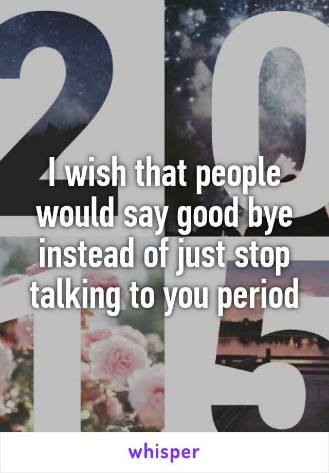 I wish that people would say good bye instead of just stop talking to you period
