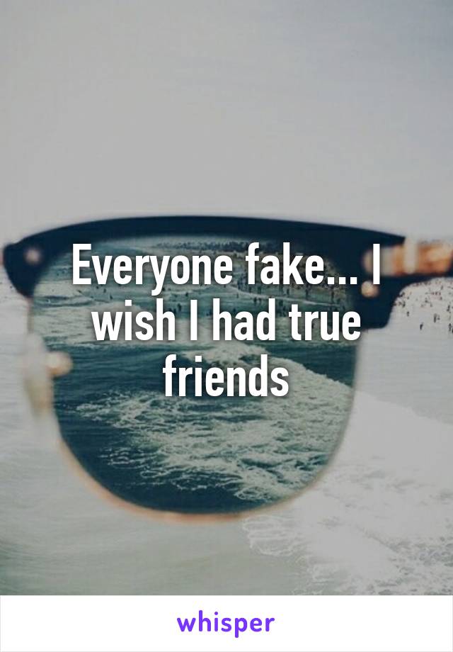 Everyone fake... I wish I had true friends