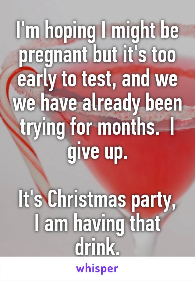 I'm hoping I might be pregnant but it's too early to test, and we we have already been trying for months.  I give up.

It's Christmas party, I am having that drink.