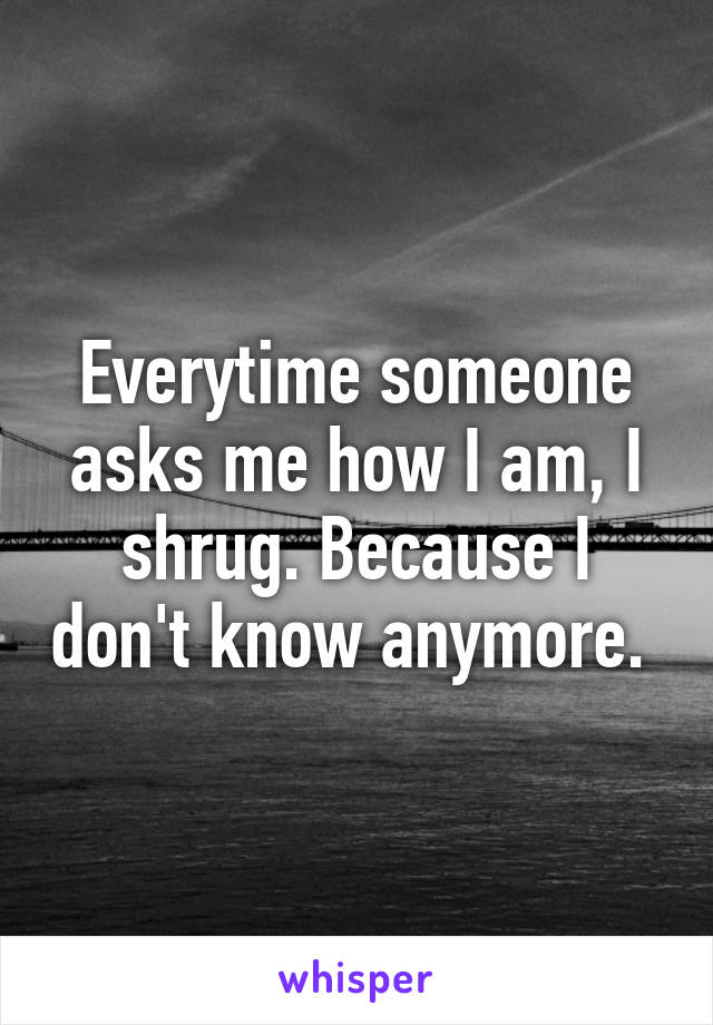 Everytime someone asks me how I am, I shrug. Because I don't know anymore. 