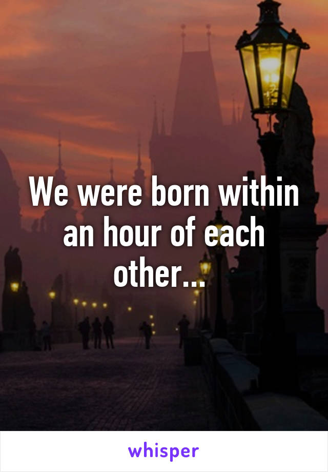 We were born within an hour of each other... 