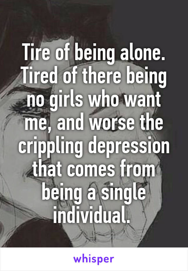 Tire of being alone. Tired of there being no girls who want me, and worse the crippling depression that comes from being a single individual. 
