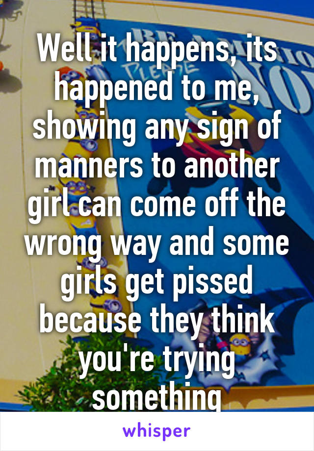 Well it happens, its happened to me, showing any sign of manners to another girl can come off the wrong way and some girls get pissed because they think you're trying something