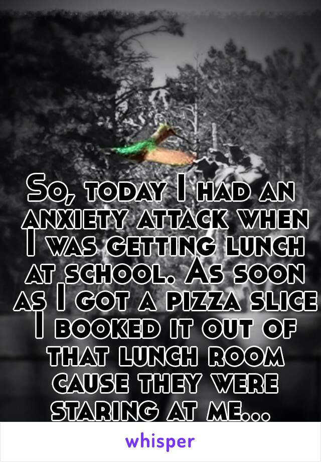 So, today I had an anxiety attack when I was getting lunch at school. As soon as I got a pizza slice I booked it out of that lunch room cause they were staring at me... 
