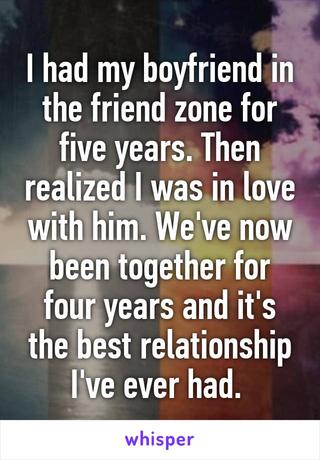 I had my boyfriend in the friend zone for five years. Then realized I was in love with him. We've now been together for four years and it's the best relationship I've ever had. 
