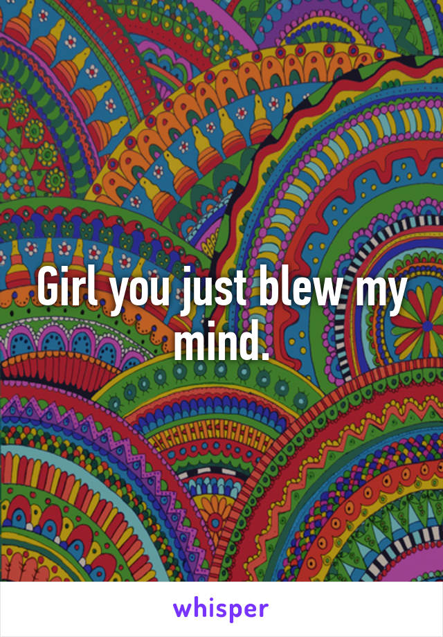 Girl you just blew my mind.