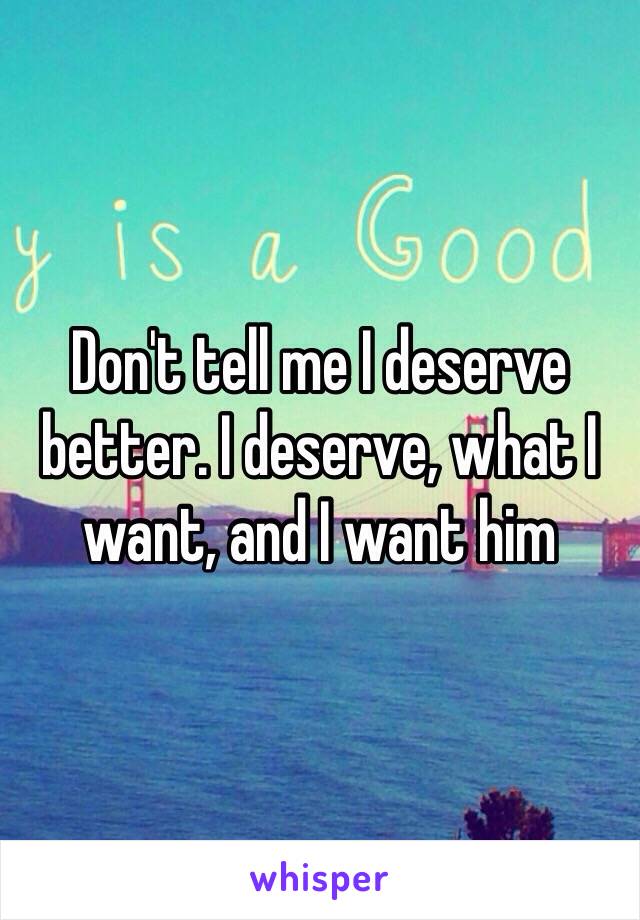 Don't tell me I deserve better. I deserve, what I want, and I want him