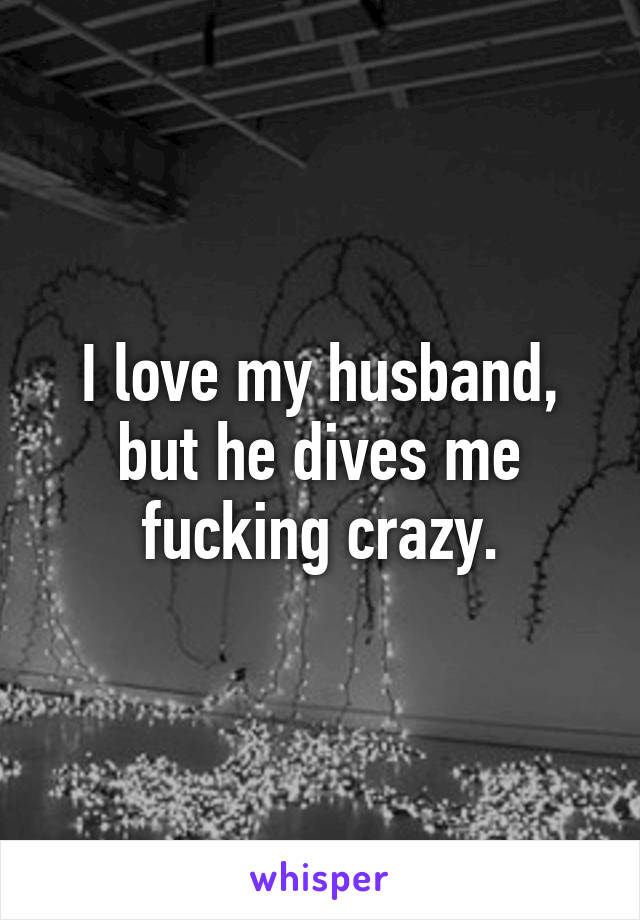 I love my husband, but he dives me fucking crazy.