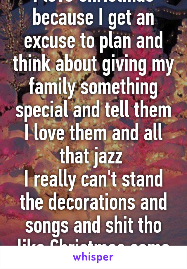 I love Christmas because I get an excuse to plan and think about giving my family something special and tell them I love them and all that jazz 
I really can't stand the decorations and songs and shit tho like Christmas came and threw up tho 