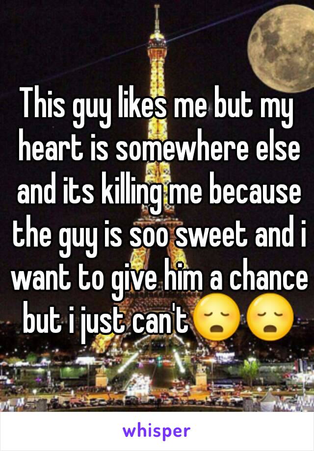This guy likes me but my heart is somewhere else and its killing me because the guy is soo sweet and i want to give him a chance but i just can't😳😳