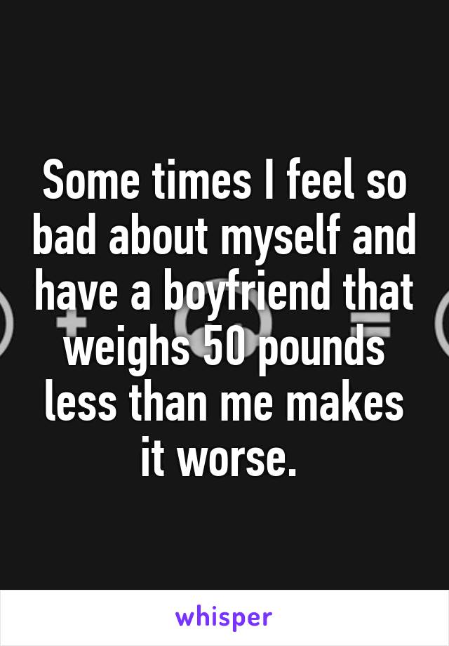 Some times I feel so bad about myself and have a boyfriend that weighs 50 pounds less than me makes it worse. 