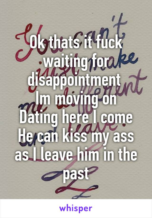 Ok thats it fuck waiting for disappointment 
Im moving on
Dating here I come
He can kiss my ass as I leave him in the past
