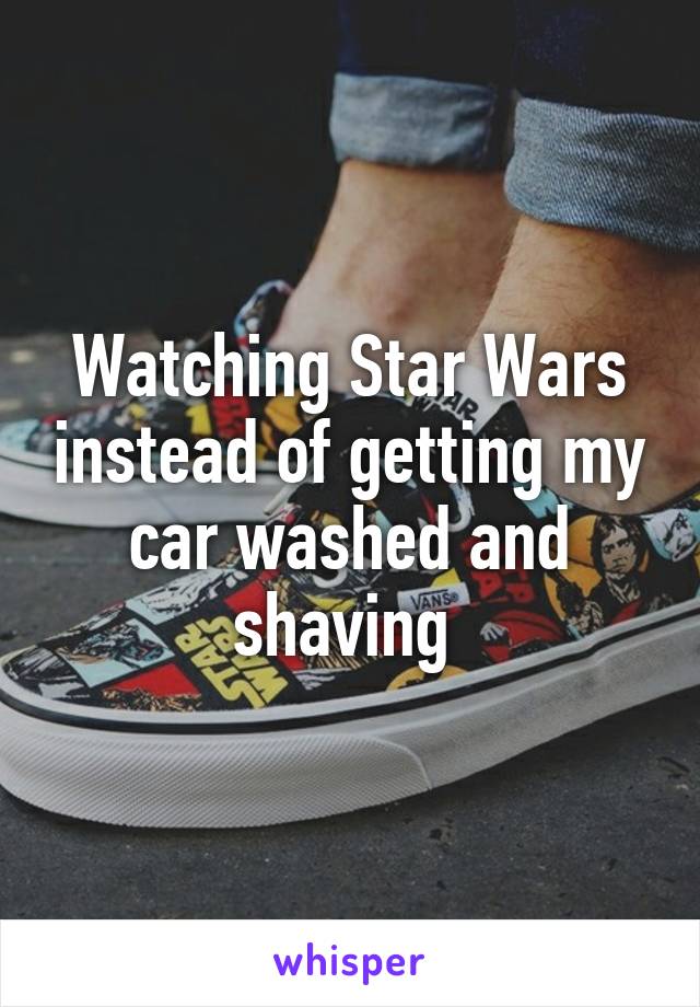 Watching Star Wars instead of getting my car washed and shaving 